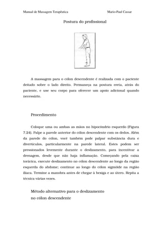 Manual de Massagem Terapêutica                      Mario-Paul Cassar


                          Postura do profissional




     A massagem para o cólon descendente é realizada com o paciente
deitado sobre o lado direito. Permaneça na postura ereta, atrás do
paciente, e use seu corpo para oferecer um apoio adicional quando
necessário.




     Procedimento


     Coloque uma ou ambas as mãos no hipocôndrio esquerdo (Figura
7.24). Palpe a parede anterior do cólon descendente com os dedos. Além
da parede do cólon, você também pode palpar substância dura e
divertículos, particularmente na parede lateral. Estes podem ser
pressionados levemente durante o deslizamento, para incentivar a
drenagem, desde que não haja inflamação. Começando pela caixa
torácica, execute deslizamento no cólon descendente ao longo da região
esquerda do abdome; continue ao longo do cólon sigmóide na região
ilíaca. Termine a manobra antes de chegar à bexiga e ao útero. Repita a
técnica várias vezes.


     Método alternativo para o deslizamento
     no cólon descendente
 