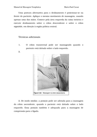 Manual de Massagem Terapêutica                      Mario-Paul Cassar

     Uma postura alternativa para o deslizamento é posicionar-se na
frente do paciente. Aplique o mesmo movimento de massagem, usando
apenas uma das mãos. Comece pela área esquerda da caixa torácica e
execute deslizamento sobre o cólon descendente e sobre o cólon
sigmóide, em direção à região púbica central.




     Técnicas adicionais


     1.      O cólon transversal pode ser massageado quando o
             paciente está deitado sobre o lado esquerdo.
     2.




     2. De modo similar, a posição pode ser adotada para a massagem
do cólon ascendente, quando o paciente está deitado sobre o lado
esquerdo. Essa posição também é adequada para a massagem de
compressão para o fígado.
 