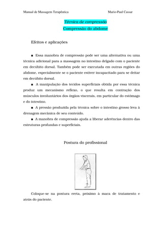 Manual de Massagem Terapêutica                      Mario-Paul Cassar


                           Técnica de compressão
                          Compressão do abdome


     Efeitos e aplicações


        Essa manobra de compressão pode ser uma alternativa ou uma
técnica adicional para a massagem no intestino delgado com o paciente
em decúbito dorsal. Também pode ser executada em outras regiões do
abdome, especialmente se o paciente estiver incapacitado para se deitar
em decúbito dorsal.
        A manipulação dos tecidos superficiais obtida por essa técnica
produz um mecanismo reflexo, o que resulta em contração dos
músculos involuntários dos órgãos viscerais, em particular do estômago
e do intestino.
        A pressão produzida pela técnica sobre o intestino grosso leva à
drenagem mecânica de seu conteúdo.
       A manobra de compressão ajuda a liberar aderências dentro das
estruturas profundas e superficiais.




                          Postura do profissional




     Coloque-se na postura ereta, próximo à maca de tratamento e
atrás do paciente.
 