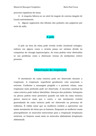 Manual de Massagem Terapêutica                          Mario-Paul Cassar

processo espinhoso do tórax.
     3. A traquéia bifurca-se no nível do ângulo do esterno (ângulo de
Louis) anteriormente.
     4. Alguns segmentos dos lóbulos dos pulmões são palpáveis por
meio da axila.




                                      A pele


     A pele na área do tórax pode revelar tecido cicatricial cirúrgico,
embora em alguns casos a cicatriz possa ser mínima devido às
conquistas da cirurgia laparoscópica. As veias podem estar obstruídas
se um problema como a obstrução venosa do mediastino estiver
presente.




                        Observação da respiração


     O movimento da caixa torácica pode ser observado durante a
respiração. A respiração superficial geralmente está associada a
estresse. Conforme a massagem progride e o paciente relaxa, uma
respiração mais profunda pode ser observada. A excursão anormal da
caixa torácica pode indicar distúrbios. Doenças dos pulmões, brônquios
ou pleura podem estar presentes quando um lado da caixa torácica
parece   mover-se    mais   que   o   outro,   e   um   movimento    restrito
generalizado da caixa torácica pode ser observado na presença de
enfisema. É válido notar que as mulheres tendem a apresentar um
maior movimento do tórax que os homens. Enquanto as mulheres usam
principalmente os músculos intercostais para a respiração (respiração
torácica), os homens usam mais os músculos abdominais (respiração
abdominal).
 