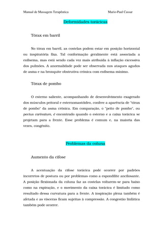 Manual de Massagem Terapêutica                      Mario-Paul Cassar


                          Deformidades torácicas


     Tórax em barril


     No tórax em barril, as costelas podem estar em posição horizontal
ou inspiratória fixa. Tal conformação geralmente está associada a
enfisema, mas está sendo cada vez mais atribuída à inflação excessiva
dos pulmões. A anormalidade pode ser observada nos ataques agudos
de asma e na bronquite obstrutiva crônica com enfisema mínimo.


     Tórax de pombo


     O esterno saliente, acompanhando de desenvolvimento exagerado
dos músculos peitoral e esternomastóideo, confere a aparência de "tórax
de pombo" da asma crônica. Em comparação, o "peito de pombo", ou
pectus carinatum, é encontrado quando o esterno e a caixa torácica se
projetam para a frente. Esse problema é comum e, na maioria das
vezes, congênito.




                            Problemas da coluna


     Aumento da cifose


     A acentuação da cifose torácica pode ocorrer por padrões
incorretos de postura ou por problemas como a espondilite ancilosante.
A posição flexionada da coluna faz as costelas voltarem-se para baixo
como na expiração, e o movimento da caixa torácica é limitado como
resultado dessa curvatura para a frente. A inspiração plena também é
afetada e as vísceras ficam sujeitas à compressão. A congestão linfática
também pode ocorrer.
 