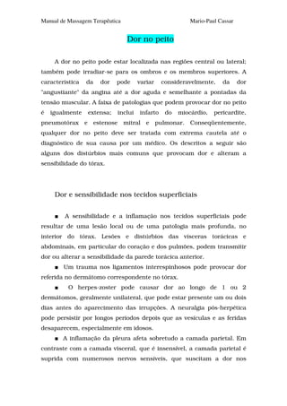 Manual de Massagem Terapêutica                             Mario-Paul Cassar


                                 Dor no peito

     A dor no peito pode estar localizada nas regiões central ou lateral;
também pode irradiar-se para os ombros e os membros superiores. A
característica   da     dor   pode     variar    consideravelmente,    da      dor
"angustiante" da angina até a dor aguda e semelhante a pontadas da
tensão muscular. A faixa de patologias que podem provocar dor no peito
é   igualmente   extensa;     inclui   infarto    do   miocárdio,   pericardite,
pneumotórax e         estenose mitral e pulmonar.          Conseqüentemente,
qualquer dor no peito deve ser tratada com extrema cautela até o
diagnóstico de sua causa por um médico. Os descritos a seguir são
alguns dos distúrbios mais comuns que provocam dor e alteram a
sensibilidade do tórax.




     Dor e sensibilidade nos tecidos superficiais


         A sensibilidade e a inflamação nos tecidos superficiais pode
resultar de uma lesão local ou de uma patologia mais profunda, no
interior do tórax. Lesões e distúrbios das vísceras torácicas e
abdominais, em particular do coração e dos pulmões, podem transmitir
dor ou alterar a sensibilidade da parede torácica anterior.
        Um trauma nos ligamentos interespinhosos pode provocar dor
referida no dermátomo correspondente no tórax.
          O herpes-zoster pode causar dor ao longo de 1 ou 2
dermátomos, geralmente unilateral, que pode estar presente um ou dois
dias antes do aparecimento das irrupções. A neuralgia pós-herpética
pode persistir por longos períodos depois que as vesículas e as feridas
desaparecem, especialmente em idosos.
        A inflamação da pleura afeta sobretudo a camada parietal. Em
contraste com a camada visceral, que é insensível, a camada parietal é
suprida com numerosos nervos sensíveis, que suscitam a dor nos
 
