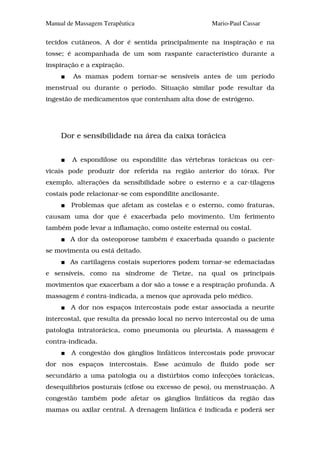 Manual de Massagem Terapêutica                      Mario-Paul Cassar

tecidos cutâneos. A dor é sentida principalmente na inspiração e na
tosse; é acompanhada de um som raspante característico durante a
inspiração e a expiração.
         As mamas podem tornar-se sensíveis antes de um período
menstrual ou durante o período. Situação similar pode resultar da
ingestão de medicamentos que contenham alta dose de estrógeno.




     Dor e sensibilidade na área da caixa torácica


         A espondilose ou espondilite das vértebras torácicas ou cer-
vicais pode produzir dor referida na região anterior do tórax. Por
exemplo, alterações da sensibilidade sobre o esterno e a car-tilagens
costais pode relacionar-se com espondilite ancilosante.
        Problemas que afetam as costelas e o esterno, como fraturas,
causam uma dor que é exacerbada pelo movimento. Um ferimento
também pode levar a inflamação, como osteíte esternal ou costal.
        A dor da osteoporose também é exacerbada quando o paciente
se movimenta ou está deitado.
        As cartilagens costais superiores podem tornar-se edemaciadas
e sensíveis, como na síndrome de Tietze, na qual os principais
movimentos que exacerbam a dor são a tosse e a respiração profunda. A
massagem é contra-indicada, a menos que aprovada pelo médico.
        A dor nos espaços intercostais pode estar associada a neurite
intercostal, que resulta da pressão local no nervo intercostal ou de uma
patologia intratorácica, como pneumonia ou pleurisia. A massagem é
contra-indicada.
        A congestão dos gânglios linfáticos intercostais pode provocar
dor nos espaços intercostais. Esse acúmulo de fluido pode ser
secundário a uma patologia ou a distúrbios como infecções torácicas,
desequilíbrios posturais (cifose ou excesso de peso), ou menstruação. A
congestão também pode afetar os gânglios linfáticos da região das
mamas ou axilar central. A drenagem linfática é indicada e poderá ser
 