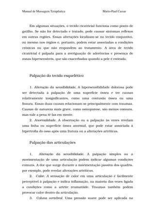 Manual de Massagem Terapêutica                       Mario-Paul Cassar



     Em algumas situações, o tecido cicatricial funciona como ponto de
gatilho. Se não for detectado e tratado, pode causar sintomas reflexos
em outras regiões. Essas alterações localizam-se no tecido conjuntivo,
ou mesmo nos órgãos e, portanto, podem estar associadas a condições
crônicas ou que não respondem ao tratamento. A área de tecido
cicatricial é palpada para a averiguação de aderências e presença de
zonas hipersensíveis, que são exacerbadas quando a pele é estirada.




     Palpação do tecido esquelético


     1. Alteração da sensibilidade. A hipersensibilidade dolorosa pode
ser detectada à palpação de uma superfície óssea e ter causas
relativamente insignificantes, como uma contusão óssea ou uma
fissura. Essas duas causas relacionam-se principalmente com traumas.
Causas de natureza mais grave, como osteoporose, são menos comuns,
mas vale a pena tê-las em mente.
     2. Anormalidade. A observação ou a palpação às vezes revelam
uma linha ou superfície óssea anormal, que pode estar associada à
hipertrofia do osso após uma fratura ou a alterações artríticas.


     Palpação das articulações


     1.    Alteração da sensibilidade. A       palpação   simples   ou   a
movimentação de uma articulação podem indicar algumas condições
comuns. A dor que surge durante a movimentação passiva dos quadris,
por exemplo, pode revelar alterações artríticas.
     2.   Calor. A sensação de calor em uma articulação é facilmente
perceptível à palpação e indica inflamação, na maioria das vezes ligada
a condições como a artrite reumatóide. Traumas também podem
provocar calor dentro da articulação.
     3.   Coluna vertebral. Uma pressão suave pode ser aplicada na
 