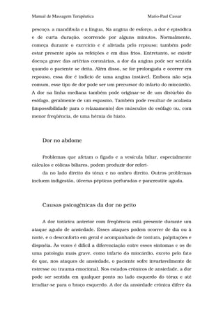 Manual de Massagem Terapêutica                        Mario-Paul Cassar

pescoço, a mandíbula e a língua. Na angina de esforço, a dor é episódica
e de curta duração, ocorrendo por alguns minutos. Normalmente,
começa durante o exercício e é aliviada pelo repouso; também pode
estar presente após as refeições e em dias frios. Entretanto, se existir
doença grave das artérias coronárias, a dor da angina pode ser sentida
quando o paciente se deita. Além disso, se for prolongada e ocorrer em
repouso, essa dor é indício de uma angina instável. Embora não seja
comum, esse tipo de dor pode ser um precursor do infarto do miocárdio.
A dor na linha mediana também pode originar-se de um distúrbio do
esôfago, geralmente de um espasmo. Também pode resultar de acalasia
(impossibilidade para o relaxamento) dos músculos do esôfago ou, com
menor freqüência, de uma hérnia do hiato.




     Dor no abdome


     Problemas que afetam o fígado e a vesícula biliar, especialmente
cálculos e eólicas biliares, podem produzir dor referi-
     da no lado direito do tórax e no ombro direito. Outros problemas
incluem indigestão, úlceras pépticas perfuradas e pancreatite aguda.




     Causas psicogênicas da dor no peito


     A dor torácica anterior com freqüência está presente durante um
ataque agudo de ansiedade. Esses ataques podem ocorrer de dia ou à
noite, e o desconforto em geral é acompanhado de tontura, palpitações e
dispnéia. Às vezes é difícil a diferenciação entre esses sintomas e os de
uma patologia mais grave, como infarto do miocárdio, exceto pelo fato
de que, nos ataques de ansiedade, o paciente sofre invariavelmente de
estresse ou trauma emocional. Nos estados crônicos de ansiedade, a dor
pode ser sentida em qualquer ponto no lado esquerdo do tórax e até
irradiar-se para o braço esquerdo. A dor da ansiedade crônica difere da
 