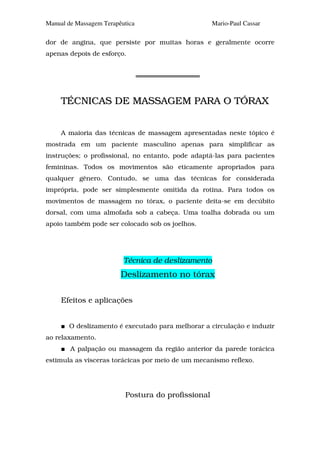 Manual de Massagem Terapêutica                      Mario-Paul Cassar

dor de angina, que persiste por muitas horas e geralmente ocorre
apenas depois de esforço.




     TÉCNICAS DE MASSAGEM PARA O TÓRAX


     A maioria das técnicas de massagem apresentadas neste tópico é
mostrada em um paciente masculino apenas para simplificar as
instruções; o profissional, no entanto, pode adaptá-las para pacientes
femininas. Todos os movimentos são eticamente apropriados para
qualquer gênero. Contudo, se uma das técnicas for considerada
imprópria, pode ser simplesmente omitida da rotina. Para todos os
movimentos de massagem no tórax, o paciente deita-se em decúbito
dorsal, com uma almofada sob a cabeça. Uma toalha dobrada ou um
apoio também pode ser colocado sob os joelhos.




                          Técnica de deslizamento
                         Deslizamento no tórax

     Efeitos e aplicações


       O deslizamento é executado para melhorar a circulação e induzir
ao relaxamento.
        A palpação ou massagem da região anterior da parede torácica
estimula as vísceras torácicas por meio de um mecanismo reflexo.




                          Postura do profissional
 
