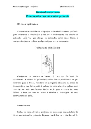 Manual de Massagem Terapêutica                      Mario-Paul Cassar


                           Técnica de compressão
               Compressão nos músculos peitorais


     Efeitos e aplicações


     Essa técnica é usada em conjunção com o deslizamento profundo
para aumentar a circulação e induzir o relaxamento dos músculos
peitorais. Uma vez que alonga os músculos entre suas fibras, o
movimento ajuda a reduzir qualquer rigidez ou encurtamento.


                          Postura do profissional




     Coloque-se na postura de vaivém, à cabeceira da maca de
tratamento. A técnica é igualmente eficaz com o profissional de pé,
inclinado para a frente. Posicione-se a pequena distância da maca de
tratamento, o que lhe permitirá inclinar-se para a frente e aplicar peso
corporal por meio dos braços. Outra opção para a execução dessa
técnica é ficar ao lado da maca e realizar a massagem no lado
contralateral do peito.




     Procedimento


     Incline-se para a frente e posicione as mãos uma em cada lado do
tórax, nos músculos peitorais. Repouse os dedos na região lateral do
 
