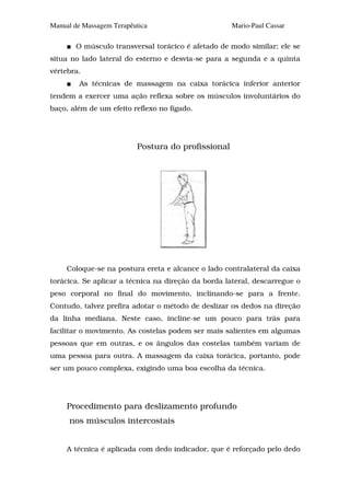 Manual de Massagem Terapêutica                       Mario-Paul Cassar

       O músculo transversal torácico é afetado de modo similar; ele se
situa no lado lateral do esterno e desvia-se para a segunda e a quinta
vértebra.
         As técnicas de massagem na caixa torácica inferior anterior
tendem a exercer uma ação reflexa sobre os músculos involuntários do
baço, além de um efeito reflexo no fígado.




                          Postura do profissional




     Coloque-se na postura ereta e alcance o lado contralateral da caixa
torácica. Se aplicar a técnica na direção da borda lateral, descarregue o
peso corporal no final do movimento, inclinando-se para a frente.
Contudo, talvez prefira adotar o método de deslizar os dedos na direção
da linha mediana. Neste caso, incline-se um pouco para trás para
facilitar o movimento. As costelas podem ser mais salientes em algumas
pessoas que em outras, e os ângulos das costelas também variam de
uma pessoa para outra. A massagem da caixa torácica, portanto, pode
ser um pouco complexa, exigindo uma boa escolha da técnica.




     Procedimento para deslizamento profundo
     nos músculos intercostais


     A técnica é aplicada com dedo indicador, que é reforçado pelo dedo
 