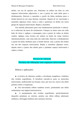 Manual de Massagem Terapêutica                       Mario-Paul Cassar

dedos, em vez de apenas um. Posicione os dedos em dois ou três
espaços intercostais adjacentes e use a ponta de cada dedo para o
deslizamento. Execute a manobra a partir da linha mediana para a
borda lateral ou em uma direção contrária. Depois de ter executado a
manobra algumas vezes, mova a mão e posicione os dedos em outro
grupo de espaços intercostais. Repita a manobra.
     Um método alternativo para esse deslizamento profundo é colocar-
se à cabeceira da maca de tratamento. Coloque as mãos uma em cada
lado do tórax e aplique a massagem com a ponta de todos os dedos
unidos. Aplique essa técnica em ambos os lados da caixa torácica
simultaneamente, com uma mão em cada lado. Execute o deslizamento
a partir da linha mediana para a borda lateral, com a ponta dos dedos
em um dos espaços intercostais. Repita a manobra algumas vezes,
depois mova a ponta dos dedos para o próximo espaço intercostal e
repita a rotina.




                               Técnica de vibração
         Técnica de vibração nos espaços intercostais


     Efeitos e aplicações


        A técnica de vibração auxilia a circulação sangüínea e linfática
dos tecidos superficiais. O benefício estende-se para os músculos
intercostais, melhorando sua função. Isso, por sua vez, exerce um efeito
positivo sobre a respiração.
        Um mecanismo reflexo também ocorre, produzindo um efeito
estimulante nos órgãos intratorácicos.
          A manipulação dos tecidos superficiais, particularmente
daqueles próximos ao esterno, produz um efeito reflexo adicional;
melhora a drenagem linfática das mesmas vísceras.
 