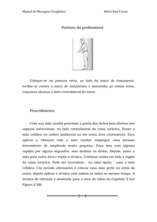 Manual de Massagem Terapêutica                      Mario-Paul Cassar




                          Postura do profissional




     Coloque-se na postura ereta, ao lado da maca de tratamento.
Incline-se contra a maca de tratamento e mantenha as costas retas,
enquanto alcança o lado contralateral do tórax.




     Procedimento


     Com sua mão caudal posicione a ponta dos dedos bem abertos nos
espaços intercostais, no lado contralateral da caixa torácica. Pouse a
mão cefálica no ombro ipsilateral ou em outra área conveniente. Para
aplicar a vibração com a mão caudal, empregue uma pressão
intermitente de amplitude muito pequena. Faça isso com alguma
rapidez por alguns segundos, sem deslizar os dedos. Depois, mova a
mão para outra área e repita a técnica. Continue assim em toda a região
da caixa torácica. Pode ser necessário - ou uma opção - usar a mão
cefálica. Um método alternativo é colocar uma mão perto ou atrás da
outra, depois aplicar a técnica com ambas as mãos ao mesmo tempo. A
técnica de vibração é mostrada para a área do cólon no Capítulo 2 (ver
Figura 2.26).


                                   §   §
 