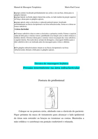 Manual de Massagem Terapêutica                                         Mario-Paul Cassar

  grupo central, localizado profundamente nas axilas e em sua base, drena para os
gânglios laterais;
  grupo lateral, na borda súpero-lateral das axilas, no lado mediai da porção superior
do braço, drena para os gânglios apicais;
  grupo apical, entre a clavícula e o músculo peitoral menor, localizado
profundamente na fáscia clavipeitoral e na fossa infraclavicular, forma-se e drena no
tronco subclávio;
A área clavicular

   O tronco subclávio situa-se entre a clavícula e a primeira costela. Forma o canal de
saída da linfa para o sistema venoso, partilhando essa função com os dutos torácico e
linfático direito. O tronco drena para o sistema venoso na junção das veias subclávia
e jugular interna. Em razão desse arranjo de drenagem, a massagem linfática para o
duto subclávio deve ser realizada antes da massagem para o tórax e abdome.


  Os gânglios infraclaviculares situam-se na fáscia clavipeitoral e na fossa
infraclavicular; drenam a linfa para os gânglios apicais.




                            Técnica de massagem linfática
            Pressão intermitente na área infraclavicular



                                 Postura do profissional




      Coloque-se na postura ereta, alinhado com a clavícula do paciente.
Fique próximo da maca de tratamento para alcançar o lado ipsilateral
do tórax sem estender os braços ou tensionar as costas. Mantenha a
mão cefálica e o antebraço em posição confortável e relaxada.
 