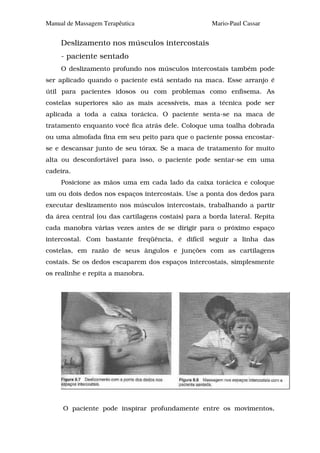 Manual de Massagem Terapêutica                       Mario-Paul Cassar


     Deslizamento nos músculos intercostais
     - paciente sentado
     O deslizamento profundo nos músculos intercostais também pode
ser aplicado quando o paciente está sentado na maca. Esse arranjo é
útil para pacientes idosos ou com problemas como enfisema. As
costelas superiores são as mais acessíveis, mas a técnica pode ser
aplicada a toda a caixa torácica. O paciente senta-se na maca de
tratamento enquanto você fica atrás dele. Coloque uma toalha dobrada
ou uma almofada fina em seu peito para que o paciente possa encostar-
se e descansar junto de seu tórax. Se a maca de tratamento for muito
alta ou desconfortável para isso, o paciente pode sentar-se em uma
cadeira.
     Posicione as mãos uma em cada lado da caixa torácica e coloque
um ou dois dedos nos espaços intercostais. Use a ponta dos dedos para
executar deslizamento nos músculos intercostais, trabalhando a partir
da área central (ou das cartilagens costais) para a borda lateral. Repita
cada manobra várias vezes antes de se dirigir para o próximo espaço
intercostal. Com bastante freqüência, é difícil seguir a linha das
costelas, em razão de seus ângulos e junções com as cartilagens
costais. Se os dedos escaparem dos espaços intercostais, simplesmente
os realinhe e repita a manobra.




     O paciente pode inspirar profundamente entre os movimentos,
 