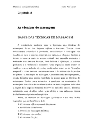 Manual de Massagem Terapêutica                    Mario-Paul Cassar


     Capítulo 2




     As técnicas de massagem


     BASES DAS TÉCNICAS DE MASSAGEM

     A terminologia moderna para a descrição das técnicas de
massagem deriva das línguas inglesa e francesa. Termos como
deslizamento superficial e profundo, amassamento e tapotagem são
usados em meio a palavras como fricção, agitação e vibração. Embora a
teoria permaneça mais ou menos estável, têm ocorrido variações e
extensões das técnicas básicas, para facilitar a aplicação, a pressão
profunda e o tratamento específico. Uma expansão ainda maior se
verificou ;cm a inclusão de certas designações como as do "trabalho
corporal" - como técnicas neuromusculares e de tratamento de pontos
de gatilho - à realização da massagem. Como resultado desse progresso,
surgiu também uma imensa variedade de nomes para as técnicas de
massagem. Assim, para minimizar a confusão, os movimentos de
massagem neste livro foram classificados em sete categorias, relatadas
a seguir. Este capítulo também descreve os métodos básicos. Técnicas
adicionais, com detalhes sobre seus efeitos e sua aplicação, foram
incluídas nos capítulos subseqüentes.
     Assim, as técnicas de massagem ajustam-se a um dos títulos
seguintes (ver também Tabela 2.1):
     1. técnicas de effleurage ou deslizamento;
     2. técnicas de compressão;
     3. técnicas de massagem linfática;
     4. técnicas de percussão;
     5. técnicas de fricção;
 