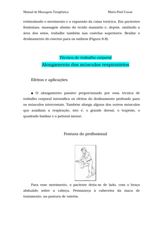 Manual de Massagem Terapêutica                      Mario-Paul Cassar

estimulando o movimento e a expansão da caixa torácica. Em pacientes
femininas, massageie abaixo do tecido mamário e, depois, omitindo a
área dos seios, trabalhe também nas costelas superiores. Realize o
deslizamento do esterno para os ombros (Figura 8.8).




                       Técnica de trabalho corporal
            Alongamento dos músculos respiratórios


     Efeitos e aplicações


        O alongamento passivo proporcionado por essa técnica de
trabalho corporal intensifica os efeitos do deslizamento profundo para
os músculos intercostais. Também alonga alguns dos outros músculos
que auxiliam a respiração, isto é, o grande dorsal, o trapézio, o
quadrado lombar e o peitoral menor.




                          Postura do profissional




     Para esse movimento, o paciente deita-se de lado, com o braço
abduzido sobre a cabeça. Permaneça à cabeceira da maca de
tratamento, na postura de vaivém.
 