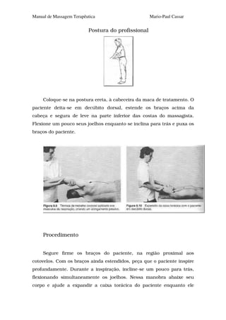 Manual de Massagem Terapêutica                      Mario-Paul Cassar


                          Postura do profissional




     Coloque-se na postura ereta, à cabeceira da maca de tratamento. O
paciente deita-se em decúbito dorsal, estende os braços acima da
cabeça e segura de leve na parte inferior das costas do massagista.
Flexione um pouco seus joelhos enquanto se inclina para trás e puxa os
braços do paciente.




     Procedimento


     Segure firme os braços do paciente, na região proximal aos
cotovelos. Com os braços ainda estendidos, peça que o paciente inspire
profundamente. Durante a inspiração, incline-se um pouco para trás,
flexionando simultaneamente os joelhos. Nessa manobra abaixe seu
corpo e ajude a expandir a caixa torácica do paciente enquanto ele
 