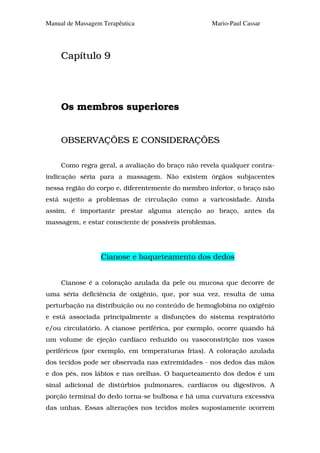 Manual de Massagem Terapêutica                     Mario-Paul Cassar




     Capítulo 9




     Os membros superiores


     OBSERVAÇÕES E CONSIDERAÇÕES

     Como regra geral, a avaliação do braço não revela qualquer contra-
indicação séria para a massagem. Não existem órgãos subjacentes
nessa região do corpo e, diferentemente do membro inferior, o braço não
está sujeito a problemas de circulação como a varicosidade. Ainda
assim, é importante prestar alguma atenção ao braço, antes da
massagem, e estar consciente de possíveis problemas.




                  Cianose e baqueteamento dos dedos


     Cianose é a coloração azulada da pele ou mucosa que decorre de
uma séria deficiência de oxigênio, que, por sua vez, resulta de uma
perturbação na distribuição ou no conteúdo de hemoglobina no oxigênio
e está associada principalmente a disfunções do sistema respiratório
e/ou circulatório. A cianose periférica, por exemplo, ocorre quando há
um volume de ejeção cardíaco reduzido ou vasoconstrição nos vasos
periféricos (por exemplo, em temperaturas frias). A coloração azulada
dos tecidos pode ser observada nas extremidades - nos dedos das mãos
e dos pés, nos lábios e nas orelhas. O baqueteamento dos dedos é um
sinal adicional de distúrbios pulmonares, cardíacos ou digestivos. A
porção terminal do dedo torna-se bulbosa e há uma curvatura excessiva
das unhas. Essas alterações nos tecidos moles supostamente ocorrem
 