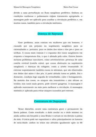Manual de Massagem Terapêutica                       Mario-Paul Cassar

devido a uma perturbação no fluxo sangüíneo periférico. Embora as
condições cardíacas e pulmonares exijam tratamento apropriado, a
massagem pode ser aplicada para auxiliar a circulação periférica e, em
muitos casos, também para a circulação sistêmica.




                          Doença de Raynaud


     Esse problema, mais comum em mulheres que em homens, é
causado    por   um    prejuízo   no   suprimento   sangüíneo   para     as
extremidades e, portanto, para os dedos das mãos e dos pés e para as
orelhas. A causa mais comum é o espasmo dos vasos sangüíneos em
resposta a temperatura fria, o que é aliviado pelo calor. Outros fatores
incluem problemas vasculares, como arteriosclerose; presença de uma
costela cervical (costela extra), que causa obstrução no suprimento
sangüíneo; e doenças do colágeno, como a artrite reumatóide. O
estresse supostamente também causa os sintomas, que são observados
nos dedos das mãos e dos pés. A parte afetada torna-se pálida, fria e
dormente, condição logo seguida de vermelhidão, calor e formigamento.
Na maioria dos casos, os ataques são transitórios e não afetam os
tecidos; nos casos mais graves, pode ocorrer gangrena. A massagem é
aplicada suavemente na mão para melhorar a circulação. A massagem
sistêmica é aplicada para evitar ataques causados por estresse.




                       Contratura de Dupuytren

     Nesse distúrbio, ocorre uma contratura grave e permanente da
fáscia palmar. Como resultado, o dedo anular ou o dedo mínimo ou
ainda ambos são forçados a uma flexão e curvam-se em direção à palma
da mão. O início pode ser espontâneo e afeta principalmente os homens
de meia-idade; ambos os sexos são afetados igualmente após os 60
 