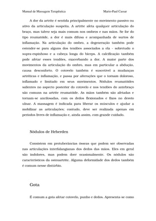 Manual de Massagem Terapêutica                     Mario-Paul Cassar

     A dor da artrite é sentida principalmente no movimento passivo ou
ativo da articulação suspeita. A artrite afeta qualquer articulação do
braço, mas talvez seja mais comum nos ombros e nas mãos. Se for do
tipo reumatóide, a dor é mais difusa e acompanhada de surtos de
inflamação. Na articulação do ombro, a degeneração também pode
estender-se para alguns dos tendões associados a ela - sobretudo o
supra-espinhoso e a cabeça longa do bíceps. A calcificação também
pode afetar esses tendões, exacerbando a dor. A maior parte dos
movimentos da articulação do ombro, mas em particular a abdução,
causa desconforto. O cotovelo também é suscetível a mudanças
artríticas e inflamação, e passa por alterações que o tornam doloroso,
inflamado e limitado em seus movimentos. Nódulos reumatóides
salientes no aspecto posterior do cotovelo e nos tendões do antebraço
são comuns na artrite reumatóide. As mãos também são afetadas e
tornam-se ancilosadas, com os dedos flexionados e fixos no desvio
ulnar. A massagem é indicada para liberar os músculos e ajudar a
mobilizar as articulações; contudo, deve ser realizada apenas em
períodos livres de inflamação e, ainda assim, com grande cuidado.




     Nódulos de Heberden


     Consistem em protuberâncias ósseas que podem ser observadas
nas articulações interfalangianas dos dedos das mãos. Eles em geral
são indolores, mas podem doer ocasionalmente. Os nódulos são
característicos da osteoartrite. Alguma deformidade dos dedos também
é comum nesse distúrbio.




     Gota

     É comum a gota afetar cotovelo, punho e dedos. Apresenta-se como
 