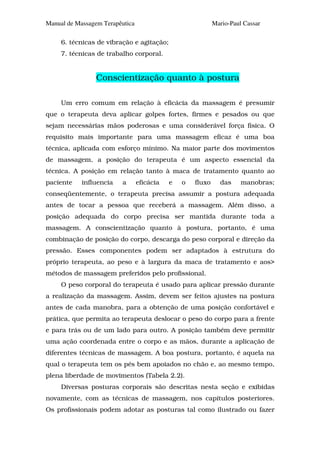 Manual de Massagem Terapêutica                              Mario-Paul Cassar

     6. técnicas de vibração e agitação;
     7. técnicas de trabalho corporal.


                 Conscientização quanto à postura

     Um erro comum em relação à eficácia da massagem é presumir
que o terapeuta deva aplicar golpes fortes, firmes e pesados ou que
sejam necessárias mãos poderosas e uma considerável força física. O
requisito mais importante para uma massagem eficaz é uma boa
técnica, aplicada com esforço mínimo. Na maior parte dos movimentos
de massagem, a posição do terapeuta é um aspecto essencial da
técnica. A posição em relação tanto à maca de tratamento quanto ao
paciente    influencia   a       eficácia   e   o   fluxo     das     manobras;
conseqüentemente, o terapeuta precisa assumir a postura adequada
antes de tocar a pessoa que receberá a massagem. Além disso, a
posição adequada do corpo precisa ser mantida durante toda a
massagem. A conscientização quanto à postura, portanto, é uma
combinação de posição do corpo, descarga do peso corporal e direção da
pressão. Esses componentes podem ser adaptados à estrutura do
próprio terapeuta, ao peso e à largura da maca de tratamento e aos>
métodos de massagem preferidos pelo profissional.
     O peso corporal do terapeuta é usado para aplicar pressão durante
a realização da massagem. Assim, devem ser feitos ajustes na postura
antes de cada manobra, para a obtenção de uma posição confortável e
prática, que permita ao terapeuta deslocar o peso do corpo para a frente
e para trás ou de um lado para outro. A posição também deve permitir
uma ação coordenada entre o corpo e as mãos, durante a aplicação de
diferentes técnicas de massagem. A boa postura, portanto, é aquela na
qual o terapeuta tem os pés bem apoiados no chão e, ao mesmo tempo,
plena liberdade de movimentos (Tabela 2.2).
     Diversas posturas corporais são descritas nesta seção e exibidas
novamente, com as técnicas de massagem, nos capítulos posteriores.
Os profissionais podem adotar as posturas tal como ilustrado ou fazer
 