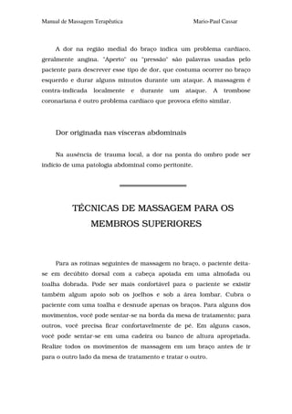 Manual de Massagem Terapêutica                        Mario-Paul Cassar



     A dor na região medial do braço indica um problema cardíaco,
geralmente angina. "Aperto" ou "pressão" são palavras usadas pelo
paciente para descrever esse tipo de dor, que costuma ocorrer no braço
esquerdo e durar alguns minutos durante um ataque. A massagem é
contra-indicada    localmente    e   durante   um   ataque.   A   trombose
coronariana é outro problema cardíaco que provoca efeito similar.




     Dor originada nas vísceras abdominais


     Na ausência de trauma local, a dor na ponta do ombro pode ser
indício de uma patologia abdominal como peritonite.




           TÉCNICAS DE MASSAGEM PARA OS
                  MEMBROS SUPERIORES



     Para as rotinas seguintes de massagem no braço, o paciente deita-
se em decúbito dorsal com a cabeça apoiada em uma almofada ou
toalha dobrada. Pode ser mais confortável para o paciente se existir
também algum apoio sob os joelhos e sob a área lombar. Cubra o
paciente com uma toalha e desnude apenas os braços. Para alguns dos
movimentos, você pode sentar-se na borda da mesa de tratamento; para
outros, você precisa ficar confortavelmente de pé. Em alguns casos,
você pode sentar-se em uma cadeira ou banco de altura apropriada.
Realize todos os movimentos de massagem em um braço antes de ir
para o outro lado da mesa de tratamento e tratar o outro.
 