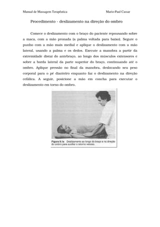 Manual de Massagem Terapêutica                  Mario-Paul Cassar


     Procedimento - deslizamento na direção do ombro


     Comece o deslizamento com o braço do paciente repousando sobre
a maca, com a mão pronada (a palma voltada para baixo). Segure o
punho com a mão mais medial e aplique o deslizamento com a mão
lateral, usando a palma e os dedos. Execute a manobra a partir da
extremidade distai do antebraço, ao longo dos músculos extensores e
sobre a borda lateral da parte superior do braço, continuando até o
ombro. Aplique pressão no final da manobra, deslocando seu peso
corporal para o pé dianteiro enquanto faz o deslizamento na direção
cefálica. A seguir, posicione a mão em concha para executar o
deslizamento em torno do ombro.
 