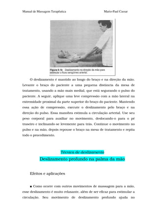 Manual de Massagem Terapêutica                      Mario-Paul Cassar




     O deslizamento é mantido ao longo do braço e na direção da mão.
Levante o braço do paciente a uma pequena distância da mesa de
tratamento, usando a mão mais medial, que está segurando o pulso do
paciente. A seguir, aplique uma leve compressão com a mão lateral na
extremidade proximal da parte superior do braço do paciente. Mantendo
essa ação de compressão, execute o deslizamento pelo braço e na
direção do pulso. Essa manobra estimula a circulação arterial. Use seu
peso corporal para auxiliar no movimento, deslocando-o para o pé
traseiro e inclinando-se levemente para trás. Continue o movimento no
pulso e na mão, depois repouse o braço na mesa de tratamento e repita
todo o procedimento.




                          Técnica de deslizamento
           Deslizamento profundo na palma da mão


     Efeitos e aplicações


       Como ocorre com outros movimentos de massagem para a mão,
esse deslizamento é muito relaxante, além de ser eficaz para estimular a
circulação. Seu movimento de deslizamento profundo ajuda no
 