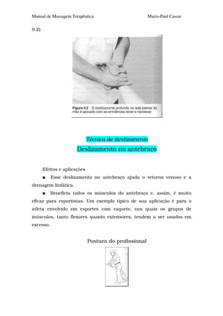 Manual de Massagem Terapêutica                           Mario-Paul Cassar

9.2).




                               Técnica de deslizamento
                        Deslizamento no antebraço


        Efeitos e aplicações
           Esse deslizamento no antebraço ajuda o retorno venoso e a
drenagem linfática.
           Beneficia todos os músculos do antebraço e, assim, é muito
eficaz para esportistas. Um exemplo típico de sua aplicação é para o
atleta envolvido em esportes com raquete, nos quais os grupos de
músculos, tanto flexores quanto extensores, tendem a ser usados em
excesso.


                               Postura do profissional
 