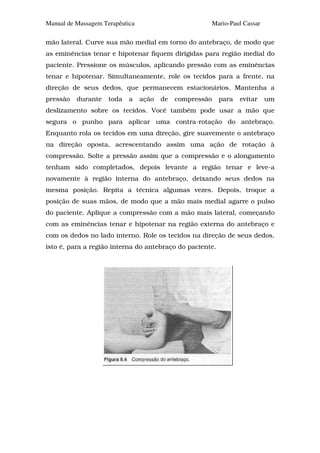 Manual de Massagem Terapêutica                        Mario-Paul Cassar

mão lateral. Curve sua mão medial em torno do antebraço, de modo que
as eminências tenar e hipotenar fiquem dirigidas para região medial do
paciente. Pressione os músculos, aplicando pressão com as eminências
tenar e hipotenar. Simultaneamente, role os tecidos para a frente, na
direção de seus dedos, que permanecem estacionários. Mantenha a
pressão   durante    toda   a    ação   de   compressão   para   evitar   um
deslizamento sobre os tecidos. Você também pode usar a mão que
segura o punho para aplicar uma contra-rotação do antebraço.
Enquanto rola os tecidos em uma direção, gire suavemente o antebraço
na direção oposta, acrescentando assim uma ação de rotação à
compressão. Solte a pressão assim que a compressão e o alongamento
tenham sido completados, depois levante a região tenar e leve-a
novamente à região interna do antebraço, deixando seus dedos na
mesma posição. Repita a técnica algumas vezes. Depois, troque a
posição de suas mãos, de modo que a mão mais medial agarre o pulso
do paciente. Aplique a compressão com a mão mais lateral, começando
com as eminências tenar e hipotenar na região externa do antebraço e
com os dedos no lado interno. Role os tecidos na direção de seus dedos,
isto é, para a região interna do antebraço do paciente.
 