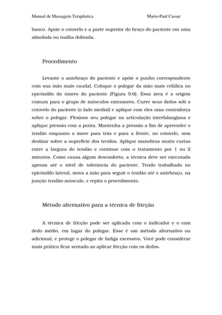 Manual de Massagem Terapêutica                       Mario-Paul Cassar

banco. Apoie o cotovelo e a parte superior do braço do paciente em uma
almofada ou toalha dobrada.




     Procedimento


     Levante o antebraço do paciente e apóie o punho correspondente
com sua mão mais caudal. Coloque o polegar da mão mais cefálica no
epicôndilo do úmero do paciente (Figura 9.6). Essa área é a origem
comum para o grupo de músculos extensores. Curve seus dedos sob o
cotovelo do paciente (o lado medial) e aplique com eles uma contraforça
sobre o polegar. Flexione seu polegar na articulação interfalangiana e
aplique pressão com a ponta. Mantenha a pressão a fim de apreender o
tendão enquanto o move para trás e para a frente, no cotovelo, sem
deslizar sobre a superfície dos tecidos. Aplique manobras muito curtas
entre a largura do tendão e continue com o tratamento por 1 ou 2
minutos. Como causa algum desconforto, a técnica deve ser executada
apenas até o nível de tolerância do paciente. Tendo trabalhado no
epicôndilo lateral, mova a mão para seguir o tendão até o antebraço, na
junção tendão-músculo, e repita o procedimento.




     Método alternativo para a técnica de fricção


     A técnica de fricção pode ser aplicada com o indicador e o com
dedo médio, em lugar do polegar. Esse é um método alternativo ou
adicional, e protege o polegar de fadiga excessiva. Você pode considerar
mais prático ficar sentado ao aplicar fricção com os dedos.
 