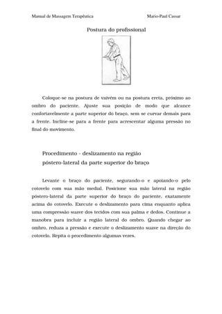 Manual de Massagem Terapêutica                      Mario-Paul Cassar


                          Postura do profissional




     Coloque-se na postura de vaivém ou na postura ereta, próximo ao
ombro do paciente. Ajuste sua posição de modo que alcance
confortavelmente a parte superior do braço, sem se curvar demais para
a frente. Incline-se para a frente para acrescentar alguma pressão no
final do movimento.




     Procedimento - deslizamento na região
     póstero-lateral da parte superior do braço


     Levante o braço do paciente, segurando-o e apoiando-o pelo
cotovelo com sua mão medial. Posicione sua mão lateral na região
póstero-lateral da parte superior do braço do paciente, exatamente
acima do cotovelo. Execute o deslizamento para cima enquanto aplica
uma compressão suave dos tecidos com sua palma e dedos. Continue a
manobra para incluir a região lateral do ombro. Quando chegar ao
ombro, reduza a pressão e execute o deslizamento suave na direção do
cotovelo. Repita o procedimento algumas vezes.
 