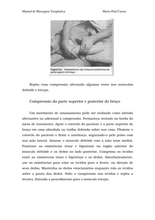Manual de Massagem Terapêutica                    Mario-Paul Cassar




     Repita essa compressão alternada algumas vezes nos músculos
deltóide e tríceps.


     Compressão da parte superior e posterior do braço


     Um movimento de amassamento pode ser realizado como método
alternativo ou adicional à compressão. Permaneça sentado na borda da
mesa de tratamento. Apoie o cotovelo do paciente e a parte superior do
braço em uma almofada ou toalha dobrada sobre sua coxa. Flexione o
cotovelo do paciente e firme o antebraço, segurando-o pelo pulso com
sua mão lateral. Amasse o músculo deltóide com a mão mais medial.
Posicione as eminências tenar e hipotenar na região anterior do
músculo deltóide e os dedos no lado posterior. Comprima os tecidos
entre as eminências tenar e hipotenar e os dedos. Simultaneamente,
use as eminências para rolar os tecidos para a frente, na direção de
seus dedos. Mantenha os dedos estacionários enquanto rola os tecidos
sobre a ponta dos dedos. Solte a compressão nos tecidos e repita a
técnica. Estenda o procedimento para o músculo tríceps.
 