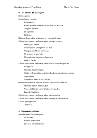 Manual de Massagem Terapêutica                            Mario-Paul Cassar

     3   Os efeitos da massagem
     Efeitos gerais
     Mecanismos neurais
           Estressores
           Conexões neurais com os tecidos periféricos
           Trajetos neurais
           Receptores
           Reflexos
     Efeito reflexo sobre o sistema nervoso autônomo
     Efeitos mecânicos e reflexos sobre os nociceptores
           Percepção da dor
           Nociceptores (receptores da dor)
           Choque nas fibras nervosas
           Neurônios sensoriais
           Bloqueio dos impulsos dolorosos
           O ciclo da dor
     Efeitos mecânicos e reflexos sobre a circulação sangüínea
           Congestão
           Pressão da massagem
            Efeito reflexo sobre os músculos involuntários dos vasos
            sangüíneos
           Influência sobre a circulação
    Efeitos mecânicos e reflexos sobre a circulação linfática
           Pressão efetiva de filtragem
           Vasos linfáticos superficiais e profundos
           Pressão linfática
     Efeitos mecânicos e reflexos sobre os músculos
     Efeitos mecânicos e reflexos sobre os órgãos da digestão
     Efeitos psicogênicos
            Estresse


     4   Massagem aplicada
     As aplicações da massagem
           Indicações
           Contra-indicações
           Reações ao tratamento
 