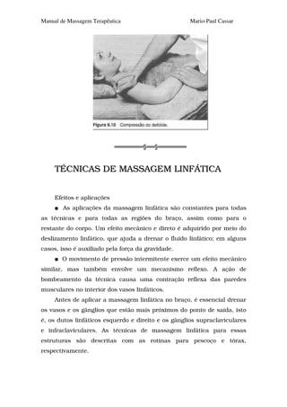 Manual de Massagem Terapêutica                       Mario-Paul Cassar




                                     §   §


     TÉCNICAS DE MASSAGEM LINFÁTICA


     Efeitos e aplicações
        As aplicações da massagem linfática são constantes para todas
as técnicas e para todas as regiões do braço, assim como para o
restante do corpo. Um efeito mecânico e direto é adquirido por meio do
deslizamento linfático, que ajuda a drenar o fluido linfático; em alguns
casos, isso é auxiliado pela força da gravidade.
       O movimento de pressão intermitente exerce um efeito mecânico
similar, mas também envolve um mecanismo reflexo. A ação de
bombeamento da técnica causa uma contração reflexa das paredes
musculares no interior dos vasos linfáticos.
     Antes de aplicar a massagem linfática no braço, é essencial drenar
os vasos e os gânglios que estão mais próximos do ponto de saída, isto
é, os dutos linfáticos esquerdo e direito e os gânglios supraclaviculares
e infraclaviculares. As técnicas de massagem linfática para essas
estruturas são descritas com as rotinas para pescoço e tórax,
respectivamente.
 