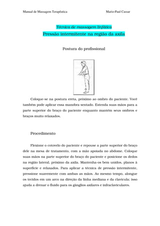 Manual de Massagem Terapêutica                        Mario-Paul Cassar



                      Técnica de massagem linfática
             Pressão intermitente na região da axila


                          Postura do profissional




     Coloque-se na postura ereta, próximo ao ombro do paciente. Você
também pode aplicar essa manobra sentado. Estenda suas mãos para a
parte superior do braço do paciente enquanto mantém seus ombros e
braços muito relaxados.




     Procedimento


     Flexione o cotovelo do paciente e repouse a parte superior do braço
dele na mesa de tratamento, com a mão apoiada no abdome. Coloque
suas mãos na parte superior do braço do paciente e posicione os dedos
na região lateral, próximo da axila. Mantenha-os bem unidos, planos à
superfície e relaxados. Para aplicar a técnica de pressão intermitente,
pressione suavemente com ambas as mãos. Ao mesmo tempo, alongue
os tecidos em um arco na direção da linha mediana e da clavícula; isso
ajuda a drenar o fluido para os gânglios axilares e infraclaviculares.
 