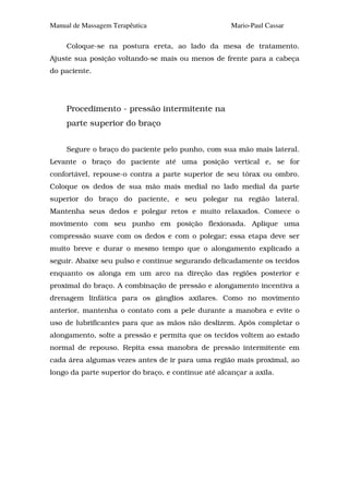 Manual de Massagem Terapêutica                       Mario-Paul Cassar

     Coloque-se na postura ereta, ao lado da mesa de tratamento.
Ajuste sua posição voltando-se mais ou menos de frente para a cabeça
do paciente.




     Procedimento - pressão intermitente na
     parte superior do braço


     Segure o braço do paciente pelo punho, com sua mão mais lateral.
Levante o braço do paciente até uma posição vertical e, se for
confortável, repouse-o contra a parte superior de seu tórax ou ombro.
Coloque os dedos de sua mão mais medial no lado medial da parte
superior do braço do paciente, e seu polegar na região lateral.
Mantenha seus dedos e polegar retos e muito relaxados. Comece o
movimento com seu punho em posição flexionada. Aplique uma
compressão suave com os dedos e com o polegar; essa etapa deve ser
muito breve e durar o mesmo tempo que o alongamento explicado a
seguir. Abaixe seu pulso e continue segurando delicadamente os tecidos
enquanto os alonga em um arco na direção das regiões posterior e
proximal do braço. A combinação de pressão e alongamento incentiva a
drenagem linfática para os gânglios axilares. Como no movimento
anterior, mantenha o contato com a pele durante a manobra e evite o
uso de lubrificantes para que as mãos não deslizem. Após completar o
alongamento, solte a pressão e permita que os tecidos voltem ao estado
normal de repouso. Repita essa manobra de pressão intermitente em
cada área algumas vezes antes de ir para uma região mais proximal, ao
longo da parte superior do braço, e continue até alcançar a axila.
 