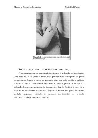 Manual de Massagem Terapêutica                      Mario-Paul Cassar




     Técnica de pressão intermitente no antebraço
     A mesma técnica de pressão intermitente é aplicada no antebraço.
Continue de pé na postura ereta, mas posicione-se mais perto da pelve
do paciente. Segure o pulso do paciente com sua mão medial e aplique
a técnica com a mão lateral. Repouse a parte superior do braço e o
cotovelo do paciente na mesa de tratamento, depois flexione o cotovelo e
levante o antebraço levemente. Segure o braço do paciente nessa
posição   enquanto    executa    os   mesmos   movimentos   de   pressão
intermitente do pulso até o cotovelo.
 
