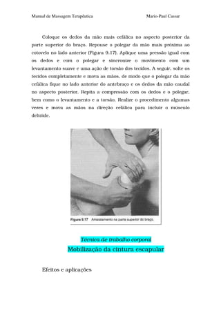 Manual de Massagem Terapêutica                     Mario-Paul Cassar



     Coloque os dedos da mão mais cefálica no aspecto posterior da
parte superior do braço. Repouse o polegar da mão mais próxima ao
cotovelo no lado anterior (Figura 9.17). Aplique uma pressão igual com
os dedos e com o polegar e sincronize o movimento com um
levantamento suave e uma ação de torsão dos tecidos. A seguir, solte os
tecidos completamente e mova as mãos, de modo que o polegar da mão
cefálica fique no lado anterior do antebraço e os dedos da mão caudal
no aspecto posterior. Repita a compressão com os dedos e o polegar,
bem como o levantamento e a torsão. Realize o procedimento algumas
vezes e mova as mãos na direção cefálica para incluir o músculo
deltóide.




                       Técnica de trabalho corporal
                 Mobilização da cintura escapular


     Efeitos e aplicações
 