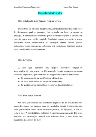 Manual de Massagem Terapêutica                           Mario-Paul Cassar


                           Sensibilidade e dor

     Dor originada nos órgãos respiratórios


     Distúrbios do sistema respiratório, particularmente dos pulmões e
do diafragma, podem provocar dor referida no lado esquerdo do
pescoço. A sensibilidade também pode estender-se para o ombro, em
especial para sua região medial. Condições como bronquite e asma
produzem maior sensibilidade ou sensação nesses tecidos (certas
patologias, como carcinoma brônquico ou esofagiano, também podem
provocar dor referida nas costas).




     Dor nervosa


     A    dor    que   percorre      um   trajeto   específico     origina-se,
invariavelmente, em um nervo. Um exemplo é a dor associada ao nervo
craniano trigeminal, que é sentida ao longo de suas fibras sensoriais:
         do lado do nariz para a têmpora (oftálmicas);
         da boca para a face e a têmpora (maxilares);
         do queixo para a mandíbula e o ouvido (mandibulares).




     Dor nos seios nasais


     Os seios paranasais são cavidades repletas de ar localizadas nos
ossos do crânio; eles drenam para as cavidades nasais. A congestão dos
seios paranasais causa uma sensação pesada, de bloqueio, e dor na
testa e face. A sensibilidade dolorosa é suscitada na palpação dos seios
frontais, na localização medial das sobrancelhas, e dos seios dos
maxilares, nos ossos da face.
 