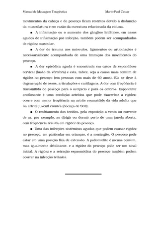 Manual de Massagem Terapêutica                      Mario-Paul Cassar

movimentos da cabeça e do pescoço ficam restritos devido à disfunção
da musculatura e em razão da curvatura relacionada da coluna.
        A inflamação ou o aumento dos gânglios linfáticos, em casos
agudos de inflamação por infecção, também podem ser acompanhados
de rigidez muscular.
        A dor do trauma aos músculos, ligamentos ou articulações é
necessariamente acompanhada de uma limitação dos movimentos do
pescoço.
        A dor episódica aguda é encontrada em casos de espondilose
cervical (fusão da vértebra) e esta, talvez, seja a causa mais comum de
rigidez no pescoço (em pessoas com mais de 60 anos). Ela se deve à
degeneração de ossos, articulações e cartilagens. A dor com freqüência é
transmitida do pescoço para o occipício e para os ombros. Espondilite
ancilosante é uma condição artrítica que pode exacerbar a rigidez;
ocorre com menor freqüência na artrite reumatóide da vida adulta que
na artrite juvenil crônica (doença de Still).
        O resfriamento dos tecidos, pela exposição a vento ou corrente
de ar, por exemplo, ao dirigir ou dormir perto de uma janela aberta,
com freqüência resulta em rigidez do pescoço.
        Uma das infecções sistêmicas agudas que podem causar rigidez
no pescoço, em particular em crianças, é a meningite. O pescoço pode
estar em uma posição fixa de extensão. A poliomielite é menos comum,
mas igualmente debilitante, e a rigidez do pescoço pode ser um sinal
inicial. A rigidez e a retração espasmódica do pescoço também podem
ocorrer na infecção tetânica.
 