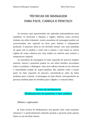 Manual de Massagem Terapêutica                      Mario-Paul Cassar




                   TÉCNICAS DE MASSAGEM
             PARA FACE, CABEÇA E PESCOÇO



     As técnicas aqui apresentadas são aplicadas principalmente para
equilibrar os músculos e eliminar a rigidez. Embora essas técnicas
tenham um efeito relaxante, outras manobras de massagem podem ser
acrescentadas (em especial na face) para induzir o relaxamento
profundo. O paciente deita-se em decúbito dorsal, com uma almofada
de apoio sob os joelhos e outra sob a cabeça e com todas as outras
regiões do corpo cobertas por uma toalha ou cobertor para manter a
temperatura corporal.
     As manobras de massagem no lado esquerdo do pescoço (regiões
anterior, lateral e posterior) podem ter um efeito benéfico secundário
sobre os pulmões e diafragma. Uma área reflexa estende-se da clavícula
e extremidade medial do supra-espinhal. Ela também cobre a maior
parte do lado esquerdo do pescoço, estendendo-se além da linha
mediana para a direita. A massagem no lado direito correspondente do
pescoço também pode ser benéfica para o fígado e a vesícula biliar.




                          Técnica de deslizamento
             Deslizamento no pescoço e nos ombros


     Efeitos e aplicações


        Essa técnica de deslizamento tem grande valor como manobra
relaxante e é particularmente indicada quando o paciente pode apenas
deitar-se em decúbito dorsal.
 
