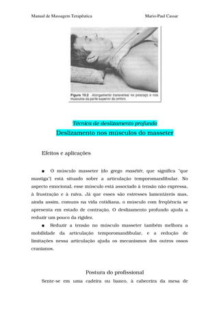 Manual de Massagem Terapêutica                        Mario-Paul Cassar




                    Técnica de deslizamento profundo
             Deslizamento nos músculos do masseter


     Efeitos e aplicações


         O músculo masseter (do grego masétér, que significa "que
mastiga") está situado sobre a articulação temporomandibular. No
aspecto emocional, esse músculo está associado à tensão não expressa,
à frustração e à raiva. Já que esses são estresses lamentáveis mas,
ainda assim, comuns na vida cotidiana, o músculo com freqüência se
apresenta em estado de contração. O deslizamento profundo ajuda a
reduzir um pouco da rigidez.
         Reduzir a tensão no músculo masseter também melhora a
mobilidade    da   articulação   temporomandibular,    e   a   redução    de
limitações nessa articulação ajuda os mecanismos dos outros ossos
cranianos.




                          Postura do profissional
     Sente-se em uma cadeira ou banco, à cabeceira da mesa de
 
