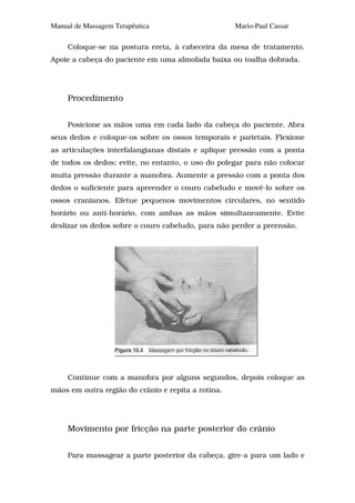 Manual de Massagem Terapêutica                      Mario-Paul Cassar

     Coloque-se na postura ereta, à cabeceira da mesa de tratamento.
Apoie a cabeça do paciente em uma almofada baixa ou toalha dobrada.




     Procedimento


     Posicione as mãos uma em cada lado da cabeça do paciente. Abra
seus dedos e coloque-os sobre os ossos temporais e parietais. Flexione
as articulações interfalangianas distais e aplique pressão com a ponta
de todos os dedos; evite, no entanto, o uso do polegar para não colocar
muita pressão durante a manobra. Aumente a pressão com a ponta dos
dedos o suficiente para apreender o couro cabeludo e movê-lo sobre os
ossos cranianos. Efetue pequenos movimentos circulares, no sentido
horário ou anti-horário, com ambas as mãos simultaneamente. Evite
deslizar os dedos sobre o couro cabeludo, para não perder a preensão.




     Continue com a manobra por alguns segundos, depois coloque as
mãos em outra região do crânio e repita a rotina.




     Movimento por fricção na parte posterior do crânio


     Para massagear a parte posterior da cabeça, gire-a para um lado e
 