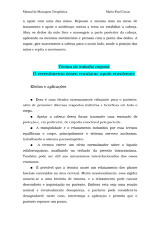 Manual de Massagem Terapêutica                      Mario-Paul Cassar

a apoie com uma das mãos. Repouse a mesma mão na mesa de
tratamento e apoie o antebraço contra a testa ou estabilize a cabeça.
Abra os dedos da mão livre e massageie a parte posterior da cabeça,
aplicando os mesmos movimentos e pressão com a ponta dos dedos. A
seguir, gire suavemente a cabeça para o outro lado, mude a posição das
mãos e repita o movimento.




                       Técnica de trabalho corporal
         O revestimento ósseo craniano: apoio envolvente

     Efeitos e aplicações


          Essa é uma técnica extremamente relaxante para o paciente,
além de promover diversas respostas indiretas e benéficas em todo o
corpo.
          Apoiar a cabeça dessa forma transmite uma sensação de
proteção e, em particular, de empatia emocional pelo paciente.
          A tranqüilidade e o relaxamento induzidos por essa técnica
equilibram o corpo, principalmente o sistema nervoso autônomo,
trabalhando o sistema parassimpático.
           A técnica exerce um efeito normalizador sobre o líquido
cefalorraquiano, auxiliando na redução da pressão intracraniana.
Também pode ser útil aos mecanismos interrelacionados dos ossos
cranianos.
          É provável que a técnica cause um relaxamento dos planos
fasciais contraídos na área cervical. Muito ocasionalmente, essa rigidez
associa-se a uma história de trauma, e o relaxamento pode causar
desconforto e inquietação no paciente. Embora esta seja uma reação
normal e eventualmente desapareça, o paciente pode considerá-la
desagradável; neste caso, interrompa a aplicação e permita que o
paciente repouse um pouco.
 