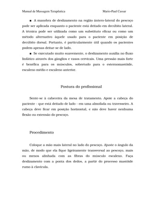 Manual de Massagem Terapêutica                      Mario-Paul Cassar

        A manobra de deslizamento na região ântero-lateral do pescoço
pode ser aplicada enquanto o paciente está deitado em decúbito lateral.
A técnica pode ser utilizada como um substituto eficaz ou como um
método alternativo àquele usado para o paciente em posição de
decúbito dorsal. Portanto, é particularmente útil quando os pacientes
podem apenas deitar-se de lado.
       Se executado muito suavemente, o deslizamento auxilia no fluxo
linfático através dos gânglios e vasos cervicais. Uma pressão mais forte
é benéfica para os músculos, sobretudo para o esternomastóide,
escaleno médio e escaleno anterior.




                          Postura do profissional


     Sente-se à cabeceira da mesa de tratamento. Apoie a cabeça do
paciente - que está deitado de lado - em uma almofada ou travesseiro. A
cabeça deve ficar em posição horizontal, e não deve haver nenhuma
flexão ou extensão do pescoço.




     Procedimento


     Coloque a mão mais lateral no lado do pescoço. Ajuste o ângulo da
mão, de modo que ela fique ligeiramente transversal ao pescoço, mais
ou menos alinhada com as fibras do músculo escaleno. Faça
deslizamento com a ponta dos dedos, a partir do processo mastóide
rumo à clavícula.
 