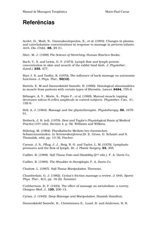 Manual de Massagem Terapêutica                               Mario-Paul Cassar


Referências


Acolet, D., Modi, N., Giannakoulopoulos, X., et al. (1993). Changes in plasma
and catecholamine concentrations in response to massage in preterm infants.
Arch. Dis. Child., 68, 29-31.

Alter, M. J. (1988) The Science of Stretching. Human Kinetics Books.

Bach, C. S. and Lewis, G. P. (1973). Lymph flow and lymph protein
concentration in skin and muscle of the rabbit hind limb. J. Physiother.
(Land.), 235. 477.

Barr J. S. and Taslitz, N. (1970). The influence of back massage on autonomic
functions. J. Phys. Ther., 50(12).

Bartels, E. M and Danneskiiold-Sams0e, B. (1986). Histological abnormalities
in muscle from patients with certain types of fibrositis. Lancet, 8484, 755-6.

Bélanger, A. Y., Morin, S., Pépin P., et al. (1989). Manual muscle tapping
decreases soleus H-reflex amplitude in control subjects. Physiother. Can., 41,
192-6.

Bell, A. J. (1964). Massage and the physiotherapist. Physiotherapy, 50, 1679-
91.

Brobeck, J. R. (ed). (1979). Best and Taylor's Physiological Basis of Medical
Practice (10th edn). Section 4, p. 92. Williams and Wilkins.

Bühring, M. (1984). Physikalische Medizin bei chronischen
Schmerzzustãnden. In Schmerzkonferenz (D. E. Gross, G. Schmitt and S.
Thomalsk, eds), pp. 13-32. Fischer.

Caenar, J. S., Pflug, J. J., Reig, N. O. and Taylor, L. M. (1970). Lymphatic
pressures and the flow of lymph. Br. J. Plastic Surgery, 23, 305.

Cailliet, R. (1988). Soft Tissue Pain and Disability (2nd edn.). F. A. Davis Co.

Cailliet, R. (1980). The Shoulder in Hemiplegia. F. A. Davis Co.

Chaitow, L. (1987). Soft Tissue Manipulation. Thorsons.

Chamberlain, G. J. (1982). Cyriax's friction massage-a review. J. Orth. Sports
Phys. Ther., 4(1), pp. 16-22. Summer.

Cuthbertson, D. P. (1933). The effect of massage on metabolism: a survey.
Glasgow Med. J., 120, 200-13.

Cyriax, J. (1945). Deep Massage and Manipulation. Hamish Hamilton.

Danneskiiold-Sams0e, B., Christiansen E., Lund, B. and Anderson, R. B.
 
