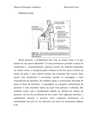 Manual de Massagem Terapêutica                       Mario-Paul Cassar


        Postura ereta




        Nessa postura, o profissional fica com as costas retas e os pés
juntos ou um pouco afastados. O corpo permanece paralelo à maca de
tratamento e, invariavelmente, repousa contra ela. Embora mantenha
as costas eretas, o terapeuta pode inclinar-se de leve para a frente na
altura da pelve e sem colocar tensão nos músculos das costas. Esse
ajuste com freqüência é necessário quando se massageia o lado
contralateral do paciente; ele também ajuda a acrescentar descarga de
peso no final da manobra. A massagem na escapula contralateral do
paciente é uma manobra típica na qual essa postura é adotada. Ela
também ocorre com o profissional voltado na direção da cabeça do
paciente, em vez de na direção de seu corpo. Para algumas técnicas, o
profissional    assume   a   postura   ereta   enquanto   permanece      na
extremidade dos pés ou na cabeceira da maca de tratamento (Figura
2.4).
 