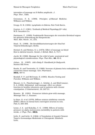 Manual de Massagem Terapêutica                             Mario-Paul Cassar

intensities of massage on H-Reflex amplitude. J.
Phys. Ther., 72(6).

Greenman, P. E. (1989). Principies of Manual Medicine.
Williams and Wilkins.

Grupp, D. R. (1984). Lymphatics in Edema. New York Raven.

Guyton, A. C. (1961). Textbook of Medical Physiology (2nd edn).
W.B. Saunders Co.

Hartmann, F. (1929). Funktionelle Stoerungen der zentralen Kreislauf-organe
bei geloester Erkrankung der Koeperdccke.
Wien. Klin. Wschr., 41, 272.

Head, H. (1989). Die Sensibilitaetsstoerungen der Haul bei
Viszeral Erkankungen. Berlin.

Hovind, H. and Nielsen, S. L. (1974). Effect of massage on blood
flow in skeletal muscle. Scand. J. Rehab. Med., 6, 74-7.

Jacob, M. (1960). Massage for the relief of pain: anatomical and
physiological considerations. Phys. Then Rev., 40, 93-8.

Juhan, D. (1987). Job's Body-Ã Handbook for Bodywork.
Station Hill Press.

Kaada, B. and Torsteinbo, O. (1989). Increase of plasma beta-endorphins in
connective tissue massage. Gen. Pharmacol.,
20(4), 487-9.

Kendall, F. P. and McCreary, E. (1983). Muscles Testing and
Function. Williams and Wilkins.

Klauser, A. G., Flaschentrager. J., Gehrke, A. and Mull-Lissner,
S. A. (1992). Abdominal wall massage: effect on colonic
function in healthy volunteers and in patients with chronic
constipation. Z Gastroenterol., 30, 247-51.

Knaster, M. (1991). Premature infants grow with massage.
Massage Ther. J., Summer.

Le Bars, D. et al. (1979). Diffuse noxious inhibitory controls
(DNIC): effects on dorsal horn convergent neurons in rats.
Pain, 6, 283-304.

Leone, J. A. and Kukulka, C. G. (1988). Effects of tendon
pressure on alpha motoneuron excitability in patients with
stroke. J. Phys. Ther., 68(4).

Licht, E. and Licht, S. (1964). A Translation of Joseph-Clement
Tissot's Gvmnastique Medicinale et Chirurgicale. Elizabeth
Licht.
 
