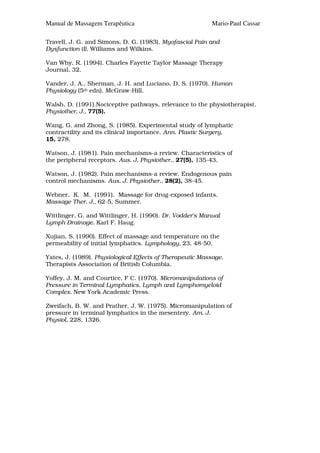 Manual de Massagem Terapêutica                            Mario-Paul Cassar

Travell, J. G. and Simons, D. G. (1983). Myofascial Pain and
Dysfunction (I), Williams and Wilkins.

Van Why, R. (1994). Charles Fayette Taylor Massage Therapy
Journal, 32.

Vander, J. A., Sherman, J. H. and Luciano, D. S. (1970). Human
Physiology (5th edn). McGraw-Hill.

Walsh, D. (1991).Nociceptive pathways, relevance to the physiotherapist.
Physiother. J., 77(5).

Wang, G. and Zhong, S. (1985). Experimental study of lymphatic
contractility and its clinical importance. Ann. Plastic Surgery,
15, 278.

Watson, J. (1981). Pain mechanisms-a review. Characteristics of
the peripheral receptors. Aus. J. Physiother., 27(5), 135-43.

Watson, J. (1982). Pain mechanisms-a review. Endogenous pain
control mechanisms. Aus. J. Physiother., 28(2), 38-45.

Webner, K. M. (1991). Massage for drug-exposed infants.
Massage Ther. J., 62-5, Summer.

Wittlinger, G. and Wittlinger, H. (1990). Dr. Vodder's Manual
Lymph Drainage. Karl F. Haug.

Xujian, S. (1990). Effect of massage and temperature on the
permeability of initial lymphatics. Lymphology, 23, 48-50.

Yates, J. (1989). Physiological Effects of Therapeutic Massage.
Therapists Association of British Columbia.

Yoffey, J. M. and Courtice, F C. (1970). Micromanipulations of
Pressure in Terminal Lymphatics, Lymph and Lymphomyeloid
Complex. New York Academic Press.

Zweifach, B. W. and Prather, J. W. (1975). Micromanipulation of
pressure in terminal lymphatics in the mesentery. Am. J.
Physiol, 228, 1326.
 