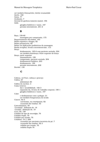 Manual de Massagem Terapêutica                            Mario-Paul Cassar

ver também Osteoartrite; Artrite reumatóide
Ascite, 162
Asma, 77
Avaliação, 7
Avental de gordura (omento maior), 156
Axila
       gânglios linfáticos e vasos, 187
       pressão intermitente, 201-2

      B
Baço, 159-60
       massagem por compressão, 175
Baqueteamento dos dedos, 193
Bebés expostos a drogas, 82
Bebés prematuros, 82
Bebés ver Aplicações pediátricas da massagem
Borda occipital, técnica neuromuscular, 113
Braço
       deslizamento, 195-6 com paciente sentado, 204
       ver também Antebraço; Parte superior do braço
Braço, parte superior
       amassamento, 199
       compressão, paciente sentado, 204
       deslizamento linfático, 203
       deslizamento, 199
       pressão intermitente, 202
Bursite, 130

       C

Cabeça, ver Face, cabeça e pescoço
Cãibra, 67
       abdominal, 60
Cãibra do escritor, 3
Caixa torácica
       dor e sensibilidade, 182-3
       expansão da, técnica de trabalho corporal, 190-1
       gânglios linfáticos e vasos, 187
Calor
       e deslizamento com o polegar, 21
       ver também Temperatura do tecido
Câncer, 83-4
        carcinoma, na constipação, 62
        causando dor lombar, 93
Catecolaminas, 49
"Caudado", definição de, 18
"Caudal", definição de, 18
Ceco, 62, 158
Cefaléia do tipo de neuralgia, 76
Cefaléia dupla, 76
Cefaléia por tensão, 76
Cefaléias, 75-7, 208
        causadas por mecânica incorreta do pé, 7
        causando dor lombar, 92-3
        cefaléia por tensão, 76
        cefaléia dupla 76
 