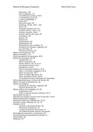 Manual de Massagem Terapêutica                        Mario-Paul Cassar

        depressão, 130
        dor na palpação, 10
        e insuficiência cardíaca, 58-9
        e insuficiência renal, 58
        e menor mobilidade, 8
        facial, 207
        infecções renais, 93
        linfedema, 59-60, 130-1, 194
        locais, 59
        massagem linfático, 23, 44
        membro inferior, 130-1, 131
        membro superior, 193-4
        metade superior do corpo, 59
        ortostático, 131
        pernas, 59
        redução do
        amassamento, 21
        deslizamento, 20
        deslizamento com o polegar, 21
        manobras de vibração e agitação, 29
        por calor/frio, 44
        técnicas de fricção, 28
Edema com depressão, 130
Edema ortostático, 131
Efeito psicogênico da massagem, 48-9
Efeitos da massagem, 33-49
        classificação, 33
        efeitos mecânicos, 33
        efeitos reflexos, 33, 34, 37-8
        mecanismos neurais, 33-7
        psicogênicos, 48-9
        sobre a circulação linfática, 42-5
        sobre a circulação sanguínea, 40-2
        sobre os músculos, 45-7
        sobre os órgãos digestivos, 48
        sobre receptores da dor, 38-40
        ver também Técnicas individuais de massagem
Efeitos gastrintestinais, técnicas de fricção, 28
Efeitos mecânicos deslizamento, 20
Efeitos neurológicos
        manobras de vibração e agitação, 29
        técnicas de fricção, 28
Efeitos reflexos da massagem, 33, 34
        deslizamento, 20
        sobre o sistema nervoso autónomo, 37-8
Elasticidade da pele, 8
Elevador da escápula, técnica neuro muscular, 115-6
EM (encefalomielite miálgica),
Eminência hipotenar, definição de, 18,19
Eminência tenar, definição de, 19, 19
Emoções, 48-9
        afetando a percepção da dor, 40
        estressores emocionais, 34
         manejo de questões emocionais, 6
        ver também Estados mentais-emocionais
Emulsificação da gordura, compressão, 23
Encaminhamentos paramédico/consultor, 6
Endocardite, 56
Enfisema, 78
 
